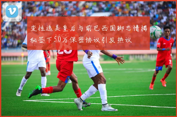 变性选美皇后与前巴西国脚恋情揭秘签下50万保密协议引发热议