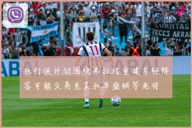 独行侠计划围绕弗拉格重建年轻阵容可能交易克莱和华盛顿等老将