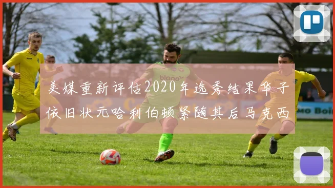 美媒重新评估2020年选秀结果华子依旧状元哈利伯顿紧随其后马克西位列探花