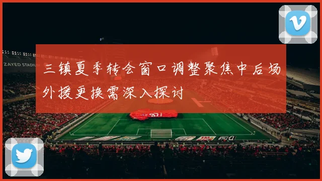 三镇夏季转会窗口调整聚焦中后场外援更换需深入探讨