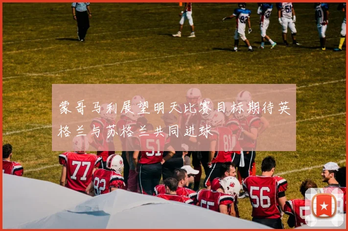 蒙哥马利展望明天比赛目标期待英格兰与苏格兰共同进球