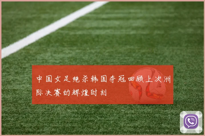 中国女足绝杀韩国夺冠回顾上次洲际决赛的辉煌时刻