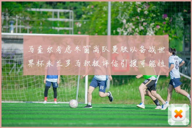 马奎尔考虑冬窗离队曼联以备战世界杯米兰罗马积极评估引援可能性