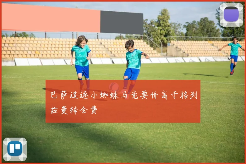 巴萨追逐小蜘蛛马竞要价高于格列兹曼转会费
