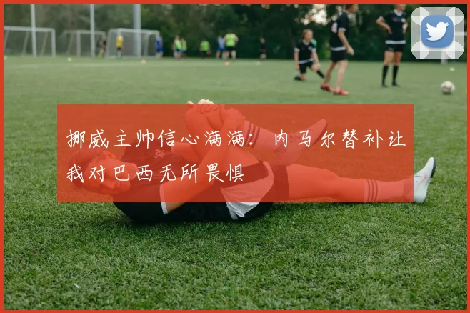 挪威主帅信心满满：内马尔替补让我对巴西无所畏惧