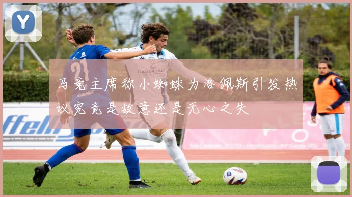 马竞主席称小蜘蛛为洛佩斯引发热议究竟是故意还是无心之失