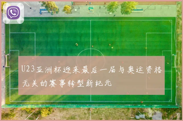 U23亚洲杯迎来最后一届与奥运资格无关的赛事转型新纪元