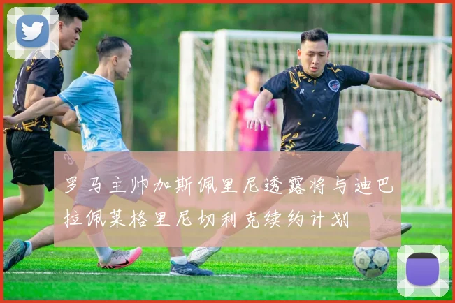 罗马主帅加斯佩里尼透露将与迪巴拉佩莱格里尼切利克续约计划