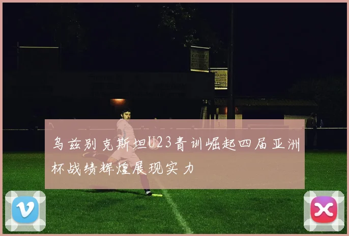 乌兹别克斯坦U23青训崛起四届亚洲杯战绩辉煌展现实力