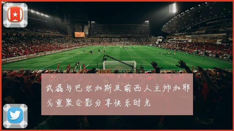 武磊与巴尔加斯及前西人主帅加耶戈重聚合影分享快乐时光