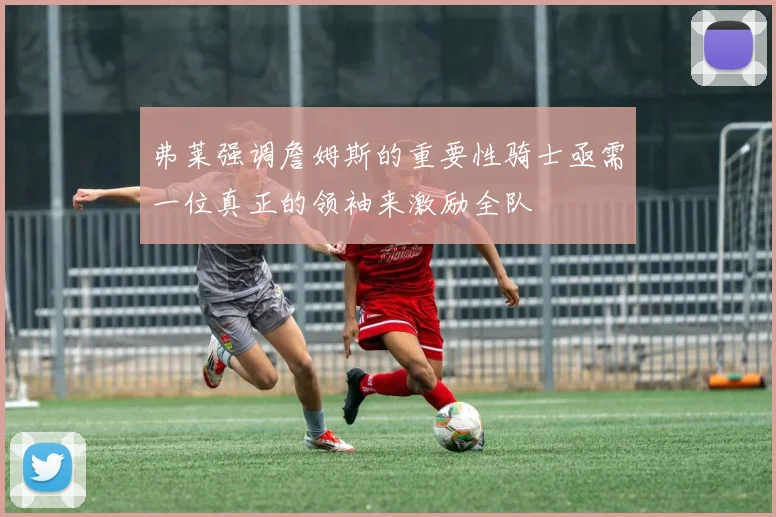 弗莱强调詹姆斯的重要性骑士亟需一位真正的领袖来激励全队