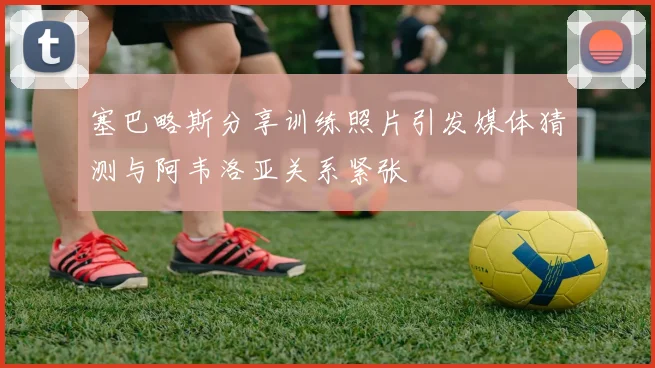 塞巴略斯分享训练照片引发媒体猜测与阿韦洛亚关系紧张