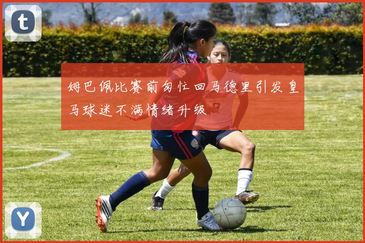 姆巴佩比赛前匆忙回马德里引发皇马球迷不满情绪升级
